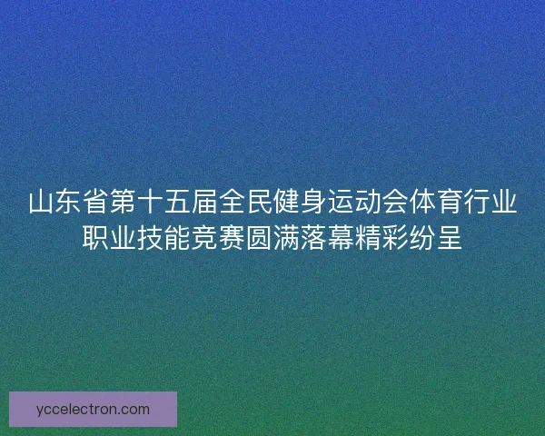 山东省第十五届全民健身运动会体育行业职业技能竞赛圆满落幕精彩纷呈